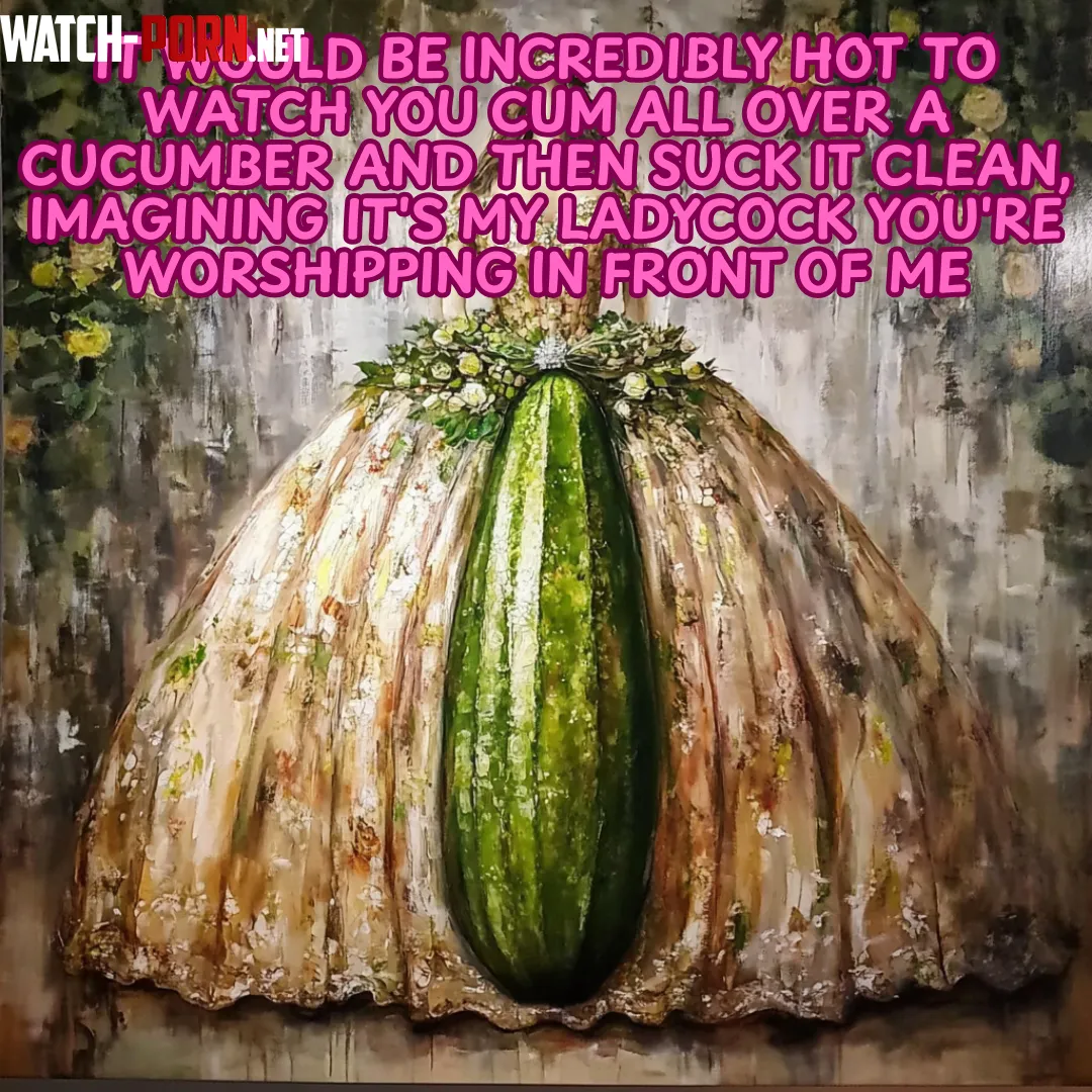 It would be incredibly hot to watch you cum all over a cucumber and then suck it clean imagining its my ladycock youre worshipping in front of me by KarenMilwell